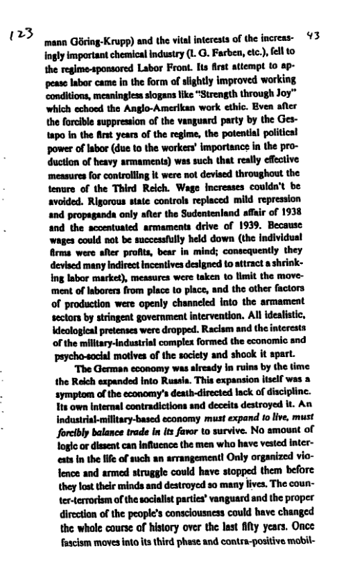 23  ‘mann Goring-Krupp) and the vital interests of the increas- 93  ingly important chemical industry (1. G. Farben, ec.), fell to the regime-sponsored Labor Front. Its first attempt (o ap- .—-hhu_hmhmdmuyluwdwunl ‘conditions, meaningless slogans like “Strength through Joy” which echoed the Anglo-Amerikan work cthic. Bven afler the forcible suppression of the vanguard party by the Ges- 1apo in the frst years of the regime, the potential politicsl power of labor (due to the workers’ importance in the pro- duction of heavy armaments) was such that really effective measures for controlling it were not devised throughout the tenure of the Third Reich. Wage increases couldn’t be avoided. Rigorous state controls replaced mild repression and propaganda only after the Sudentenland affair of 1938 and the sccentuated armaments drive of 1939. Because wages could not be successfully held down (the individual firma were aRer profits, bear in mind; conscquently they devised many Indirect incentives designed to attract a shrink- ing Iabor market), measures were taken to limit the mave- ment of Iaborers from place o place, and the other factors of production were openly channeled into the armament sectors by stringent government intervention, All idealistic, ideological pretenses were dropped. Raclsm and the interesta of the military-ndustrisl complex formed the economic and peycho-social motives of the socicty and shook it spart. The German economy was already In ruins by the time the Reich expanded into Rusais. This expansion itself was 3 symptom of the economy’s death-directed lack of discipline. Its own internal contradictions and deceits destroyed it. An industrial-military-based economy must expand 1o live, must forcibly balance trade in its favor to survive. No amount of logic or dissent can Influcnce the men who have vested inter- eats In the life of such an arrangement! Only organized vio- fence and armed struggle could have stopped them before they lost their minds and destroyed so many lives. The coun- ter-terrorism of the socialist parties’ vanguard and the proper direction of the people’s consciousness could bave changed the whole course of history over the last fiy years. Once fascism moves into its third phese and contra-positive mobil- 